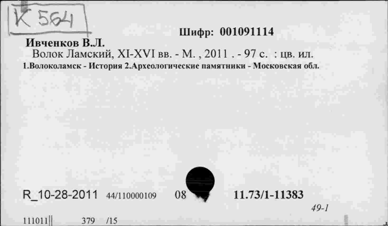 ﻿Шифр: 001091114
І^Івченков В «Л
Волок Ламский, XI-XVI вв. - М. , 2011 . - 97 с. : цв. ил.
1.Волоколамск - История 2.Археологические памятники - Московская обл.
R_10-28-2011 44/110000109
11.73/1-11383
49-1
111011
379 /15